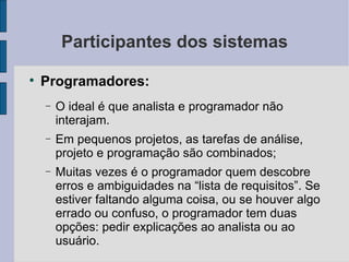 Participantes dos sistemas Programadores: O ideal é que analista e programador não interajam. Em pequenos projetos, as tarefas de análise, projeto e programação são combinados; Muitas vezes é o programador quem descobre erros e ambiguidades na “lista de requisitos”. Se estiver faltando alguma coisa, ou se houver algo errado ou confuso, o programador tem duas opções: pedir explicações ao analista ou ao usuário. 