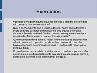 Exercícios Você pode imaginar alguma situação em que o analista de sistemas não devesse falar com o usuário? Qual o conhecimento que o usuário deve ter sobre computadores e sobre software para poder participar de uma equipe de projeto durante a fase de análise? Qual o conhecimento que ele deve ter a respeito das ferramentas e das técnicas de análise? Que responsabilidade ética ou moral tem o analista de sistemas em relação ao usuário operativo se ele estiver convencido que não haverá dispensas de empregados, mas o usuário está preocupado com que haja? O que deve fazer o analista de sistemas se o usuário supervisor não deixar que ele se dirija diretamente aos usuários operativos? Como o analista de sistemas deve enfrentar tal situação? 