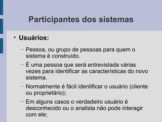 Participantes dos sistemas Usuários: Pessoa, ou grupo de pessoas para quem o sistema é construído. É uma pessoa que será entrevistada várias vezes para identificar as características do novo sistema. Normalmente é fácil identificar o usuário (cliente ou proprietário); Em alguns casos o verdadeiro usuário é desconhecido ou o analista não pode interagir com ele; 