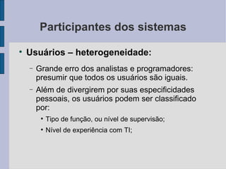 Participantes dos sistemas Usuários – heterogeneidade: Grande erro dos analistas e programadores: presumir que todos os usuários são iguais. Além de divergirem por suas especificidades pessoais, os usuários podem ser classificado por: Tipo de função, ou nível de supervisão; Nível de experiência com TI; 