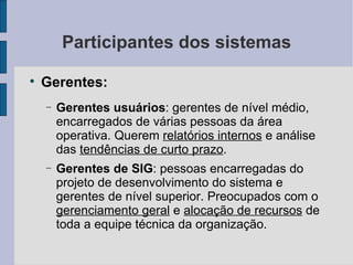 Participantes dos sistemas Gerentes: Gerentes usuários : gerentes de nível médio, encarregados de várias pessoas da área operativa. Querem  relatórios internos  e análise das  tendências de curto prazo . Gerentes de SIG : pessoas encarregadas do projeto de desenvolvimento do sistema e gerentes de nível superior. Preocupados com o  gerenciamento geral  e  alocação de recursos  de toda a equipe técnica da organização. 