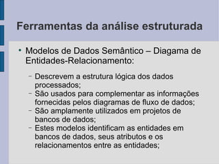 Ferramentas da análise estruturada Modelos de Dados Semântico – Diagama de Entidades-Relacionamento: Descrevem a estrutura lógica dos dados processados; São usados para complementar as informações fornecidas pelos diagramas de fluxo de dados; São amplamente utilizados em projetos de bancos de dados; Estes modelos identificam as entidades em bancos de dados, seus atributos e os relacionamentos entre as entidades; 