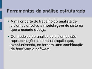 Ferramentas da análise estruturada A maior parte do trabalho do analista de sistemas envolve a  modelagem  do sistema que o usuário deseja. Os modelos de análise de sistemas são representações abstratas daquilo que, eventualmente, se tornará uma combinação de  hardware  e  software . 