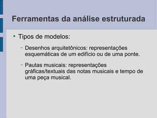 Ferramentas da análise estruturada Tipos de modelos: Desenhos arquitetônicos: representações esquemáticas de um edifício ou de uma ponte. Pautas musicais: representações gráficas/textuais das notas musicais e tempo de uma peça musical. 