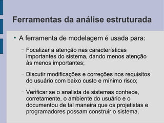 Ferramentas da análise estruturada A ferramenta de modelagem é usada para: Focalizar a atenção nas características importantes do sistema, dando menos atenção às menos importantes; Discutir modificações e correções nos requisitos do usuário com baixo custo e mínimo risco; Verificar se o analista de sistemas conhece, corretamente, o ambiente do usuário e o documentou de tal maneira que os projetistas e programadores possam construir o sistema. 