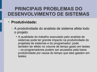 Produtividade: A produtividade do analista de sistema afeta todo o projeto: A qualidade do trabalho executado pelo analista de sistemas pode ter grande impacto na produtividade do projetista de sistemas e do programador; pode também ter efeito no volume de tempo gasto em testes – os programadores podem ser acusados pela baixa produtividade por causa do tempo que eles gastam em testes; PRINCIPAIS PROBLEMAS DO DESENVOLVIMENTO DE SISTEMAS 