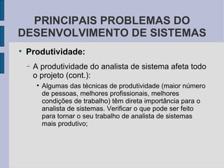 Produtividade: A produtividade do analista de sistema afeta todo o projeto (cont.): Algumas das técnicas de produtividade (maior número de pessoas, melhores profissionais, melhores condições de trabalho) têm direta importância para o analista de sistemas. Verificar o que pode ser feito para tornar o seu trabalho de analista de sistemas mais produtivo; PRINCIPAIS PROBLEMAS DO DESENVOLVIMENTO DE SISTEMAS 