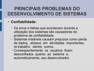 Confiabilidade: Os erros e falhas que acontecem durante a utilização dos sistemas são causadores do problema da confiabilidade.  Sistemas instáveis causam prejuízos como perda de dados,  atrasos  em  atividades  importantes,  re-trabalho,  dentre  outros.  Conseqüentemente  os  usuários  ficam  desconfiados  quanto  ao  sistema  e, automaticamente, seu desenvolvedor.  PRINCIPAIS PROBLEMAS DO DESENVOLVIMENTO DE SISTEMAS 