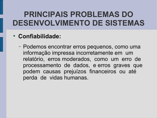 Confiabilidade: Podemos encontrar erros pequenos, como uma informação impressa incorretamente em  um  relatório,  erros moderados,  como  um  erro  de  processamento  de  dados,  e erros  graves  que  podem  causas  prejuízos  financeiros  ou  até  perda  de  vidas humanas.  PRINCIPAIS PROBLEMAS DO DESENVOLVIMENTO DE SISTEMAS 