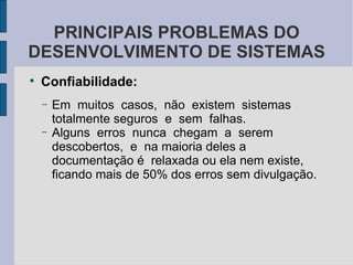 Confiabilidade: Em  muitos  casos,  não  existem  sistemas  totalmente seguros  e  sem  falhas.  Alguns  erros  nunca  chegam  a  serem  descobertos,  e  na maioria deles a documentação é  relaxada ou ela nem existe,  ficando mais de 50% dos erros sem divulgação. PRINCIPAIS PROBLEMAS DO DESENVOLVIMENTO DE SISTEMAS 