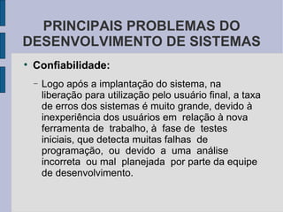 Confiabilidade: Logo após a implantação do sistema, na liberação para utilização pelo usuário final, a taxa de erros dos sistemas é muito grande, devido à inexperiência dos usuários em  relação à nova  ferramenta de  trabalho, à  fase de  testes  iniciais, que detecta muitas falhas  de  programação,  ou  devido  a  uma  análise  incorreta  ou mal  planejada  por parte da equipe de desenvolvimento. PRINCIPAIS PROBLEMAS DO DESENVOLVIMENTO DE SISTEMAS 