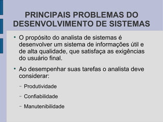 O propósito do analista de sistemas é desenvolver um sistema de informações útil e de alta qualidade, que satisfaça as exigências do usuário final. Ao desempenhar suas tarefas o analista deve considerar: Produtividade Confiabilidade Manutenibilidade PRINCIPAIS PROBLEMAS DO DESENVOLVIMENTO DE SISTEMAS 