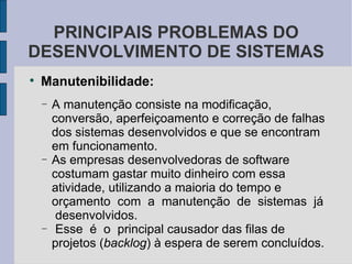 Manutenibilidade: A manutenção consiste na modificação, conversão, aperfeiçoamento e correção de falhas dos sistemas desenvolvidos e que se encontram em funcionamento.  As empresas desenvolvedoras de software costumam gastar muito dinheiro com essa atividade, utilizando a maioria do tempo e orçamento  com  a  manutenção  de  sistemas  já  desenvolvidos.  Esse  é  o  principal causador das filas de projetos ( backlog ) à espera de serem concluídos.  PRINCIPAIS PROBLEMAS DO DESENVOLVIMENTO DE SISTEMAS 