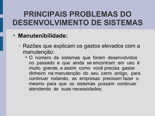 Manutenibilidade: Razões que explicam os gastos elevados com a manutenção: O  número  de  sistemas  que  foram  desenvolvidos  no  passado  e  que  ainda  se encontram  em  uso  é muito  grande, e assim  como  você precisa  gastar  dinheiro  na manutenção  do  seu  carro  antigo,  para  continuar  rodando,  as  empresas  precisam fazer  o  mesmo  para  que  os  sistemas  possam  continuar  atendendo  às  suas necessidades; PRINCIPAIS PROBLEMAS DO DESENVOLVIMENTO DE SISTEMAS 