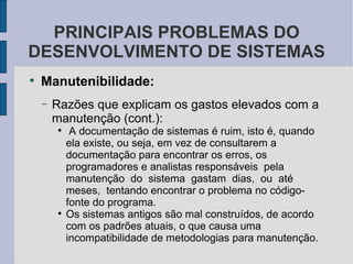 Manutenibilidade: Razões que explicam os gastos elevados com a manutenção (cont.): A documentação de sistemas é ruim, isto é, quando ela existe, ou seja, em vez de consultarem a documentação para encontrar os erros, os programadores e analistas responsáveis  pela  manutenção  do  sistema  gastam  dias,  ou  até  meses,  tentando encontrar o problema no código-fonte do programa.  Os sistemas antigos são mal construídos, de acordo com os padrões atuais, o que causa uma  incompatibilidade de metodologias para manutenção.  PRINCIPAIS PROBLEMAS DO DESENVOLVIMENTO DE SISTEMAS 