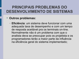 Outros problemas: Eficiência : um sistema deve funcionar com uma adequada taxa de desempenho e com um tempo de resposta aceitável pra os terminais on-line. Normalmente não é um problema com que o analista deva se preocupar pois os projetista e os programadores terão a maior parte da influência na eficiência geral do sistema implementado; PRINCIPAIS PROBLEMAS DO DESENVOLVIMENTO DE SISTEMAS 