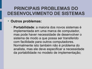 Outros problemas: Portabilidade : a maioria dos novos sistemas é implementada em uma marca de computador, mas pode haver necessidade de desenvolver o sistema de modo a que possa ser transferido com facilidade para outros computadores. Normalmente isto também não é problema do analista, mas ele deve especificar a necessidade da portabilidade no modelo de implementação; PRINCIPAIS PROBLEMAS DO DESENVOLVIMENTO DE SISTEMAS 