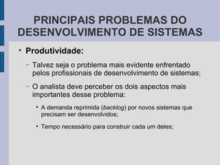 Produtividade: Talvez seja o problema mais evidente enfrentado pelos profissionais de desenvolvimento de sistemas; O analista deve perceber os dois aspectos mais importantes desse problema: A demanda reprimida ( backlog ) por novos sistemas que precisam ser desenvolvidos; Tempo necessário para construir cada um deles;  PRINCIPAIS PROBLEMAS DO DESENVOLVIMENTO DE SISTEMAS 