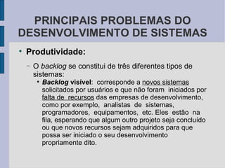 Produtividade: O   backlog  se constitui de três diferentes tipos de sistemas: Backlog  visível :  corresponde a  novos sistemas  solicitados por usuários e que não foram  iniciados por  falta de  recursos  das empresas de desenvolvimento, como por exemplo,  analistas  de  sistemas, programadores,  equipamentos,  etc. Eles  estão  na fila, esperando que algum outro projeto seja concluído ou que novos recursos sejam adquiridos para que possa ser iniciado o seu desenvolvimento propriamente dito. PRINCIPAIS PROBLEMAS DO DESENVOLVIMENTO DE SISTEMAS 