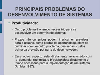 Produtividade: Outro problema é o tempo necessário para se desenvolver um determinado sistema; Prazos  não  cumpridos  podem  implicar  em prejuízos para o usuário, como perdas de oportunidade, além de culminar com um outro problema, que seriam custos acima da previsão por parte do desenvolvedor.  Esse  outro  aspecto  está  diretamente  relacionado  com  a  demanda  reprimida, o  b*acklog  afeta diretamente o tempo necessário para a implementação de um sistema (Ambler 1997). PRINCIPAIS PROBLEMAS DO DESENVOLVIMENTO DE SISTEMAS 