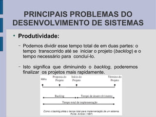 Produtividade: Podemos dividir esse tempo total de em duas partes: o  tempo  transcorrido até se  iniciar o projeto ( backlog ) e o  tempo necessário para  concluí-lo.  Isto  significa  que  diminuindo  o  backlog ,  poderemos  finalizar  os projetos mais rapidamente.  PRINCIPAIS PROBLEMAS DO DESENVOLVIMENTO DE SISTEMAS 