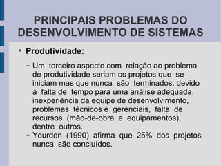 Produtividade: Um  terceiro aspecto com  relação ao problema de produtividade seriam os projetos que  se  iniciam mas que nunca  são  terminados, devido à  falta de  tempo para uma análise adequada,  inexperiência da equipe de desenvolvimento, problemas  técnicos e  gerenciais,  falta  de  recursos  (mão-de-obra  e  equipamentos),  dentre  outros.  Yourdon  (1990)  afirma  que  25%  dos  projetos nunca  são concluídos.  PRINCIPAIS PROBLEMAS DO DESENVOLVIMENTO DE SISTEMAS 