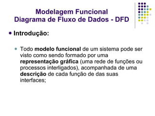 Modelagem Funcional Diagrama de Fluxo de Dados - DFD Introdução: Todo  modelo funcional  de um sistema pode ser visto como sendo formado por uma  representação gráfica  (uma rede de funções ou processos interligados), acompanhada de uma  descrição  de cada função de das suas interfaces; 