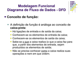 Conceito de função: A definição de função é análoga ao conceito de  caixa-preta : Há ligações de entrada e de saída da caixa; Conhecem-se os elementos de entrada da caixa; Conhecem-se os elementos de saída da caixa; Sabe-se  o que  a caixa realiza (o que a caixa faz para que, a partir dos elementos de entrada, sejam produzidos os elementos de saída; Não se precisa conhecer  como  a caixa realiza suas operações e nem em que ordem; Modelagem Funcional Diagrama de Fluxo de Dados - DFD 