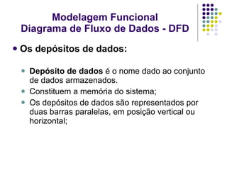 Os depósitos de dados: Depósito de dados  é o nome dado ao conjunto de dados armazenados. Constituem a memória do sistema; Os depósitos de dados são representados por duas barras paralelas, em posição vertical ou horizontal; Modelagem Funcional Diagrama de Fluxo de Dados - DFD 