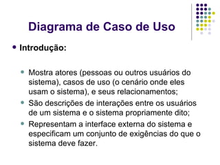 Diagrama de Caso de Uso Introdução: Mostra atores (pessoas ou outros usuários do sistema), casos de uso (o cenário onde eles usam o sistema), e seus relacionamentos; São descrições de interações entre os usuários de um sistema e o sistema propriamente dito; Representam a interface externa do sistema e especificam um conjunto de exigências do que o sistema deve fazer. 