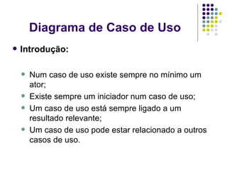 Diagrama de Caso de Uso Introdução: Num caso de uso existe sempre no mínimo um ator; Existe sempre um iniciador num caso de uso; Um caso de uso está sempre ligado a um resultado relevante; Um caso de uso pode estar relacionado a outros casos de uso. 
