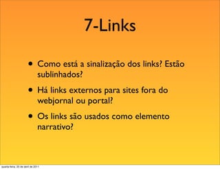 7-Links

                       • Como está a sinalização dos links? Estão
                               sublinhados?
                       • Há links externos para sites fora do
                               webjornal ou portal?
                       • Os links são usados como elemento
                               narrativo?



quarta-feira, 20 de abril de 2011
 
