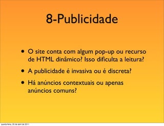 8-Publicidade

                       • O site conta com algum pop-up ou recurso
                               de HTML dinâmico? Isso diﬁculta a leitura?
                       • A publicidade é invasiva ou é discreta?
                       • Há anúncios contextuais ou apenas
                               anúncios comuns?



quarta-feira, 20 de abril de 2011
 