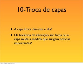 10-Troca de capas

                       • A capa troca durante o dia?
                       • Os horários de alteração são ﬁxos ou a
                               capa muda à medida que surgem notícias
                               importantes?




quarta-feira, 20 de abril de 2011
 