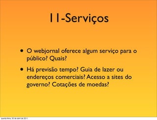 11-Serviços

                       • O webjornal oferece algum serviço para o
                               público? Quais?
                       • Há previsão tempo? Guia de lazer ou
                               endereços comerciais? Acesso a sites do
                               governo? Cotações de moedas?




quarta-feira, 20 de abril de 2011
 
