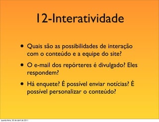12-Interatividade

                       • Quais são as possibilidades de interação
                               com o conteúdo e a equipe do site?
                       • O e-mail dos repórteres é divulgado? Eles
                               respondem?
                       • Há enquete? É possível enviar notícias? É
                               possível personalizar o conteúdo?



quarta-feira, 20 de abril de 2011
 
