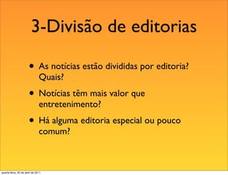 3-Divisão de editorias

                       • As notícias estão divididas por editoria?
                               Quais?
                       • Notícias têm mais valor que
                               entretenimento?
                       • Há alguma editoria especial ou pouco
                               comum?



quarta-feira, 20 de abril de 2011
 