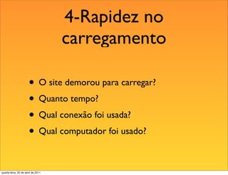 4-Rapidez no
                                    carregamento

                       • O site demorou para carregar?
                       • Quanto tempo?
                       • Qual conexão foi usada?
                       • Qual computador foi usado?

quarta-feira, 20 de abril de 2011
 