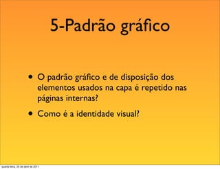 5-Padrão gráﬁco

                       • O padrão gráﬁco e de disposição dos
                               elementos usados na capa é repetido nas
                               páginas internas?
                       • Como é a identidade visual?


quarta-feira, 20 de abril de 2011
 