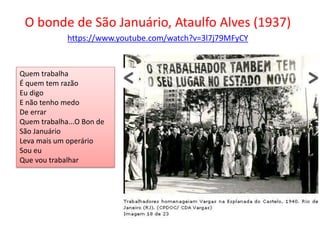 O bonde de São Januário, Ataulfo Alves (1937)
https://www.youtube.com/watch?v=3l7j79MFyCY
Quem trabalha
É quem tem razão
Eu digo
E não tenho medo
De errar
Quem trabalha...O Bon de
São Januário
Leva mais um operário
Sou eu
Que vou trabalhar
 