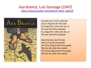Asa branca, Luiz Gonzaga (1947)
https://www.youtube.com/watch?v=A5r2_wGk1dI
Quando oiei a terra ardendo
Gual a fogueira de São João
Eu preguntei a Deus do céu, ai
Por que tamanha judiação
Eu preguntei a Deus do céu, ai
Por que tamanha judiação
Que braseiro, que fornaia
Nem um pé de prantação
Por farta d'água perdi meu gado
Morreu de sede meu alazão
Por farta d'água perdi meu gado
Morreu de sede meu alazão
 