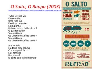 O Salto, O Rappa (2003)
https://www.youtube.com/watch?list=PLi-03gmugKw1m1VId9DjysJHkW1wUYwO0&v=NRcL5QIYoEQ
“Mas se você ver
Em seu filho
Uma face sua
E retinas de sorte
E um punhal
Reinar como o brilho do sol
O que farias tu?
Se espatifaria
Ou viveria o espírito santo?
Se espatifaria
Ou viveria o espírito santo?
Aos jornais
Eu deixo meu sangue
Como capital 2x
E às famílias
Um punhal
(à corte eu deixo um sinal)”
 