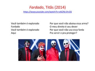 Fardado, Titãs (2014)
https://www.youtube.com/watch?v=vt62Nc1hr2Q
Você também é explorado
Fardado
Você também é explorado
Aqui
Por que você não abaixa essa arma?
O meu direito é seu dever
Por que você não usa essa farda
Pra servir e pra proteger?
 