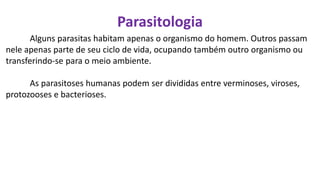 Parasitologia
Alguns parasitas habitam apenas o organismo do homem. Outros passam
nele apenas parte de seu ciclo de vida, ocupando também outro organismo ou
transferindo-se para o meio ambiente.
As parasitoses humanas podem ser divididas entre verminoses, viroses,
protozooses e bacterioses.
 