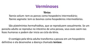 Verminoses
Tênias
Taenia solium: tem os porcos como hospedeiro intermediário;
Taenia saginata: tem os bovinos como hospedeiros intermediários.
São platelmintos hermafroditas, que se reproduzem sexualmente. Se um
parasita adulto se reproduz no intestino de uma pessoa, seus ovos saem nas
fezes humanas e podem dar inicio ao ciclo da tênia.
O contágio pela tênia adulta transforma a pessoa em um hospedeiro
definitivo e ela desenvolve a doença chamada teníase.
 
