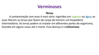Verminoses
Tênias
A contaminação com ovos é mais séria: ingeridos em vegetais ou água, os
ovos liberam as larvas que fazem do corpo do homem um hospedeiro
intermediário. As larvas podem se instalar em diferentes partes do organismo,
levando em alguns casos até a morte. Essa doença é a cisticercose.
 