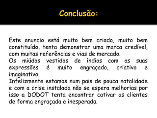 Conclusão:Este anuncio está muito bem criado, muito bem constituído, tenta demonstrar uma marca credível, com muitas referências e vias de mercado.Os miúdos vestidos de índios com as suas expressões é muito engraçado, criativo e imaginativo.Infelizmente estamos num pais de pouca natalidade e com a crise instalada não se espera melhorias por isso a DODOT tenta encontrar cativar os clientes de forma engraçada e inesperada.