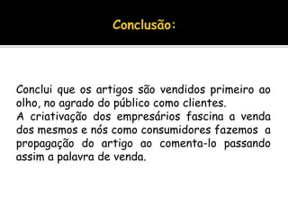Conclusão:Conclui que os artigos são vendidos primeiro ao olho, no agrado do público como clientes. A criativação dos empresários fascina a venda dos mesmos e nós como consumidores fazemos  a  propagação do artigo ao comenta-lo passando assim a palavra de venda.
