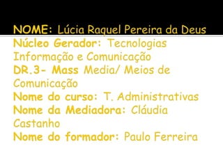 NOME: Lúcia Raquel Pereira da DeusNúcleo Gerador: Tecnologias Informação e ComunicaçãoDR.3- Mass Media/ Meios de ComunicaçãoNome do curso: T. AdministrativasNome da Mediadora: Cláudia CastanhoNome do formador: Paulo Ferreira