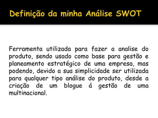 Definição da minha Análise SWOTFerramenta utilizada para fazer a analise do produto, sendo usado como base para gestão e planeamento estratégico de uma empresa, mas podendo, devido a sua simplicidade ser utilizada para qualquer tipo análise do produto, desde a criação de um blogue á gestão de uma multinacional.